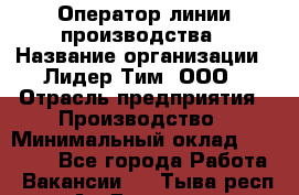 Оператор линии производства › Название организации ­ Лидер Тим, ООО › Отрасль предприятия ­ Производство › Минимальный оклад ­ 34 000 - Все города Работа » Вакансии   . Тыва респ.,Ак-Довурак г.